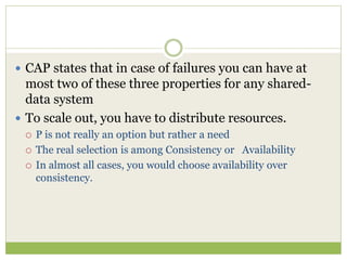  CAP states that in case of failures you can have at
most two of these three properties for any shared-
data system
 To scale out, you have to distribute resources.
 P is not really an option but rather a need
 The real selection is among Consistency or Availability
 In almost all cases, you would choose availability over
consistency.
 