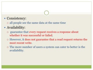 Consistency:
 all people see the same data at the same time
 Availability:
 guarantee that every request receives a response about
whether it was successful or failed.
 However, it does not guarantee that a read request returns the
most recent write.
 The more number of users a system can cater to better is the
availability.
 