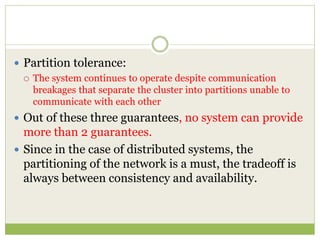  Partition tolerance:
 The system continues to operate despite communication
breakages that separate the cluster into partitions unable to
communicate with each other
 Out of these three guarantees, no system can provide
more than 2 guarantees.
 Since in the case of distributed systems, the
partitioning of the network is a must, the tradeoff is
always between consistency and availability.
 
