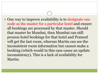  One way to improve availability is to designate one
node as the master for a particular hotel and ensure
all bookings are processed by that master. Should
that master be Mumbai, then Mumbai can still
process hotel bookings for that hotel and Pramod
will get the last room, whereas Martin can see the
inconsistent room information but cannot make a
booking (which would in this case cause an update
inconsistency). This is a lack of availability for
Martin.
 