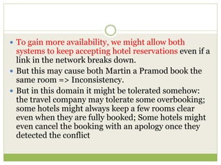  To gain more availability, we might allow both
systems to keep accepting hotel reservations even if a
link in the network breaks down.
 But this may cause both Martin a Pramod book the
same room => Inconsistency.
 But in this domain it might be tolerated somehow:
the travel company may tolerate some overbooking;
some hotels might always keep a few rooms clear
even when they are fully booked; Some hotels might
even cancel the booking with an apology once they
detected the conflict
 
