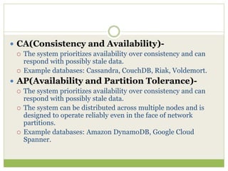  CA(Consistency and Availability)-
 The system prioritizes availability over consistency and can
respond with possibly stale data.
 Example databases: Cassandra, CouchDB, Riak, Voldemort.
 AP(Availability and Partition Tolerance)-
 The system prioritizes availability over consistency and can
respond with possibly stale data.
 The system can be distributed across multiple nodes and is
designed to operate reliably even in the face of network
partitions.
 Example databases: Amazon DynamoDB, Google Cloud
Spanner.
 