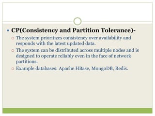  CP(Consistency and Partition Tolerance)-
 The system prioritizes consistency over availability and
responds with the latest updated data.
 The system can be distributed across multiple nodes and is
designed to operate reliably even in the face of network
partitions.
 Example databases: Apache HBase, MongoDB, Redis.
 