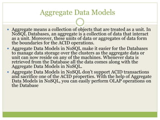 Aggregate Data Models
 Aggregate means a collection of objects that are treated as a unit. In
NoSQL Databases, an aggregate is a collection of data that interact
as a unit. Moreover, these units of data or aggregates of data form
the boundaries for the ACID operations.
 Aggregate Data Models in NoSQL make it easier for the Databases
to manage data storage over the clusters as the aggregate data or
unit can now reside on any of the machines. Whenever data is
retrieved from the Database all the data comes along with the
Aggregate Data Models in NoSQL.
 Aggregate Data Models in NoSQL don’t support ACID transactions
and sacrifice one of the ACID properties. With the help of Aggregate
Data Models in NoSQL, you can easily perform OLAP operations on
the Database
 