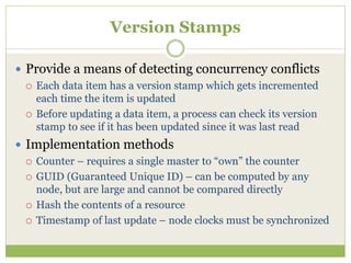 Version Stamps
 Provide a means of detecting concurrency conflicts
 Each data item has a version stamp which gets incremented
each time the item is updated
 Before updating a data item, a process can check its version
stamp to see if it has been updated since it was last read
 Implementation methods
 Counter – requires a single master to “own” the counter
 GUID (Guaranteed Unique ID) – can be computed by any
node, but are large and cannot be compared directly
 Hash the contents of a resource
 Timestamp of last update – node clocks must be synchronized
 