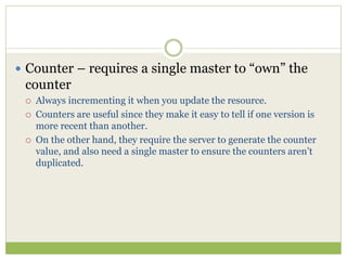  Counter – requires a single master to “own” the
counter
 Always incrementing it when you update the resource.
 Counters are useful since they make it easy to tell if one version is
more recent than another.
 On the other hand, they require the server to generate the counter
value, and also need a single master to ensure the counters aren’t
duplicated.
 