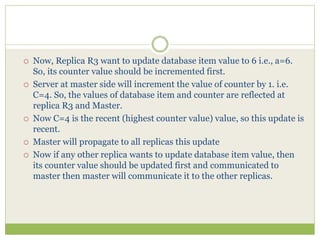  Now, Replica R3 want to update database item value to 6 i.e., a=6.
So, its counter value should be incremented first.
 Server at master side will increment the value of counter by 1. i.e.
C=4. So, the values of database item and counter are reflected at
replica R3 and Master.
 Now C=4 is the recent (highest counter value) value, so this update is
recent.
 Master will propagate to all replicas this update
 Now if any other replica wants to update database item value, then
its counter value should be updated first and communicated to
master then master will communicate it to the other replicas.
 