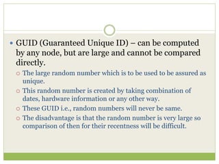  GUID (Guaranteed Unique ID) – can be computed
by any node, but are large and cannot be compared
directly.
 The large random number which is to be used to be assured as
unique.
 This random number is created by taking combination of
dates, hardware information or any other way.
 These GUID i.e., random numbers will never be same.
 The disadvantage is that the random number is very large so
comparison of then for their recentness will be difficult.
 