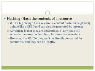 Hashing -Hash the contents of a resource
 With a big enough hash key size, a content hash can be globally
unique like a GUID and can also be generated by anyone;
 Advantage is that they are deterministic—any node will
generate the same content hash for same resource data.
 However, like GUIDs they can’t be directly compared for
recentness, and they can be lengthy
 