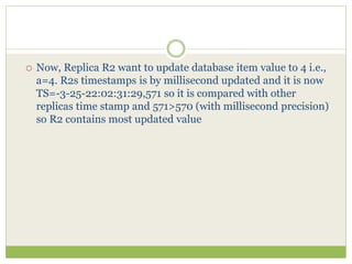  Now, Replica R2 want to update database item value to 4 i.e.,
a=4. R2s timestamps is by millisecond updated and it is now
TS=-3-25-22:02:31:29,571 so it is compared with other
replicas time stamp and 571>570 (with millisecond precision)
so R2 contains most updated value
 