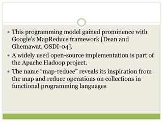  This programming model gained prominence with
Google’s MapReduce framework [Dean and
Ghemawat, OSDI-04].
 A widely used open-source implementation is part of
the Apache Hadoop project.
 The name “map-reduce” reveals its inspiration from
the map and reduce operations on collections in
functional programming languages
 