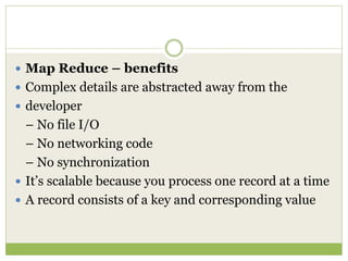  Map Reduce – benefits
 Complex details are abstracted away from the
 developer
– No file I/O
– No networking code
– No synchronization
 It’s scalable because you process one record at a time
 A record consists of a key and corresponding value
 