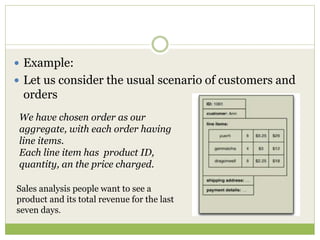  Example:
 Let us consider the usual scenario of customers and
orders
We have chosen order as our
aggregate, with each order having
line items.
Each line item has product ID,
quantity, an the price charged.
Sales analysis people want to see a
product and its total revenue for the last
seven days.
 