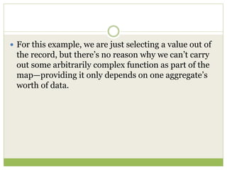  For this example, we are just selecting a value out of
the record, but there’s no reason why we can’t carry
out some arbitrarily complex function as part of the
map—providing it only depends on one aggregate’s
worth of data.
 
