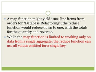  A map function might yield 1000 line items from
orders for “Database Refactoring”; the reduce
function would reduce down to one, with the totals
for the quantity and revenue.
 While the map function is limited to working only on
data from a single aggregate, the reduce function can
use all values emitted for a single key
 