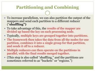 Partitioning and Combining
 To increase parallelism, we can also partition the output of the
mappers and send each partition to a different reducer
(“shuffling”)
 To take advantage of this, the results of the mapper are
divided up based the key on each processing node.
 Typically, multiple keys are grouped together into partitions.
 The framework then takes the data from all the nodes for one
partition, combines it into a single group for that partition,
and sends it off to a reducer.
 Multiple reducers can then operate on the partitions in
parallel, with the final results merged together.
 (This step is also called “shuffling,” and the partitions are
sometimes referred to as “buckets” or “regions.”)
 