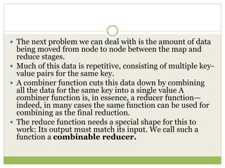  The next problem we can deal with is the amount of data
being moved from node to node between the map and
reduce stages.
 Much of this data is repetitive, consisting of multiple key-
value pairs for the same key.
 A combiner function cuts this data down by combining
all the data for the same key into a single value A
combiner function is, in essence, a reducer function—
indeed, in many cases the same function can be used for
combining as the final reduction.
 The reduce function needs a special shape for this to
work: Its output must match its input. We call such a
function a combinable reducer.
 