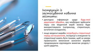 Інструкція із
застосування повинна
містити:
• докладна інформація щодо будь-якої
додаткової обробки, яку необхідно здійснити
перш ніж медичний виріб можна буде
використовувати (наприклад, стерилізація,
остаточне складання);
• якщо медичні вироби потребують стерилізації
перед застосуванням, інструкції з очищення та
стерилізації мають бути такими, щоб за умови
правильного виконання зазначені вироби
продовжували відповідати вимогам розділу I
цього додатка.
 