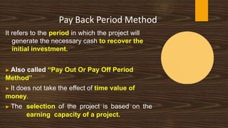 Pay Back Period Method
It refers to the period in which the project will
generate the necessary cash to recover the
initial investment.
▶ Also called “Pay Out Or Pay Off Period
Method”
▶ It does not take the effect of time value of
money.
▶ The selection of the project is based on the
earning capacity of a project.
 