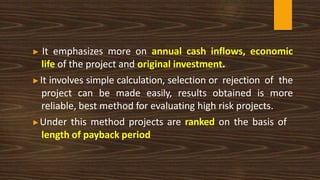 ▶ It emphasizes more on annual cash inflows, economic
life of the project and original investment.
▶It involves simple calculation, selection or rejection of the
project can be made easily, results obtained is more
reliable, best method for evaluating high risk projects.
▶Under this method projects are ranked on the basis of
length of payback period
 