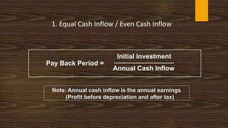 Initial Investment
Annual Cash Inflow
Note: Annual cash inflow is the annual earnings
(Profit before depreciation and after tax)
1. Equal Cash Inflow / Even Cash Inflow
Pay Back Period =
 