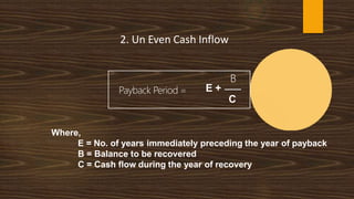 2. Un Even Cash Inflow
Payback Period =
B
E +
C
Where,
E = No. of years immediately preceding the year of payback
B = Balance to be recovered
C = Cash flow during the year of recovery
 