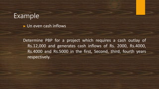 Example
▶ Un even cash inflows
Determine PBP for a project which requires a cash outlay of
Rs.12,000 and generates cash inflows of Rs. 2000, Rs.4000,
Rs.4000 and Rs.5000 in the first, Second, third, fourth years
respectively.
 