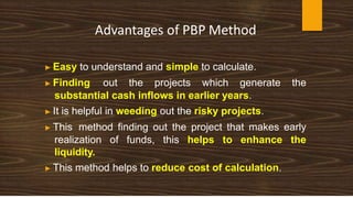 Advantages of PBP Method
▶ Easy to understand and simple to calculate.
▶ Finding out the projects which generate the
substantial cash inflows in earlier years.
▶ It is helpful in weeding out the risky projects.
▶ This method finding out the project that makes early
realization of funds, this helps to enhance the
liquidity.
▶ This method helps to reduce cost of calculation.
 