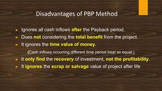 Disadvantages of PBP Method
▶ Ignores all cash inflows after the Payback period.
▶ Does not considering the total benefit from the project.
▶ It ignores the time value of money.
(Cash inflows occurring different time period treat as equal.)
▶ It only find the recovery of investment, not the profitability.
▶ It ignores the scrap or salvage value of project after life
 