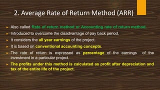 2. Average Rate of Return Method (ARR)
▶ Also called Rate of return method or Accounting rate of return method.
▶ Introduced to overcome the disadvantage of pay back period.
▶ It considers the all year earnings of the project.
▶ It is based on conventional accounting concepts.
▶ The rate of return is expressed as percentage of the earnings of the
investment in a particular project.
▶ The profits under this method is calculated as profit after depreciation and
tax of the entire life of the project.
 