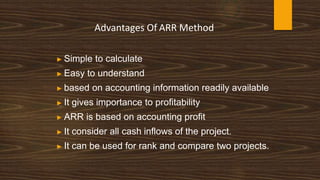 Advantages Of ARR Method
▶ Simple to calculate
▶ Easy to understand
▶ based on accounting information readily available
▶ It gives importance to profitability
▶ ARR is based on accounting profit
▶ It consider all cash inflows of the project.
▶ It can be used for rank and compare two projects.
 