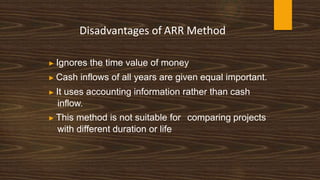 Disadvantages of ARR Method
▶ Ignores the time value of money
▶ Cash inflows of all years are given equal important.
▶ It uses accounting information rather than cash
inflow.
▶ This method is not suitable for comparing projects
with different duration or life
 