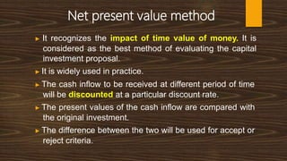 Net present value method
▶ It recognizes the impact of time value of money. It is
considered as the best method of evaluating the capital
investment proposal.
▶ It is widely used in practice.
▶ The cash inflow to be received at different period of time
will be discounted at a particular discount rate.
▶ The present values of the cash inflow are compared with
the original investment.
▶ The difference between the two will be used for accept or
reject criteria.
 