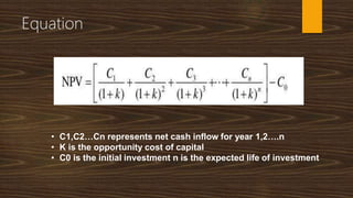Equation
• C1,C2…Cn represents net cash inflow for year 1,2….n
• K is the opportunity cost of capital
• C0 is the initial investment n is the expected life of investment
 