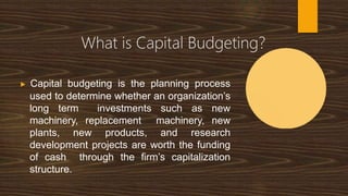 What is Capital Budgeting?
▶ Capital budgeting is the planning process
used to determine whether an organization’s
long term investments such as new
machinery, replacement machinery, new
plants, new products, and research
development projects are worth the funding
of cash through the firm’s capitalization
structure.
 