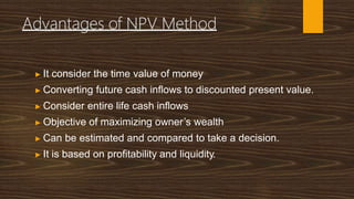 Advantages of NPV Method
▶ It consider the time value of money
▶ Converting future cash inflows to discounted present value.
▶ Consider entire life cash inflows
▶ Objective of maximizing owner’s wealth
▶ Can be estimated and compared to take a decision.
▶ It is based on profitability and liquidity.
 