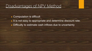 Disadvantages of NPV Method
▶ Computation is difficult
▶ It is not easy to appropriate and determine discount rate.
▶ Difficulty to estimate cash inflows due to uncertainty
 