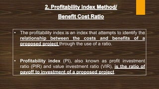 • The profitability index is an index that attempts to identify the
relationship between the costs and benefits of a
proposed project through the use of a ratio.
• Profitability index (PI), also known as profit investment
ratio (PIR) and value investment ratio (VIR), is the ratio of
payoff to investment of a proposed project.
 