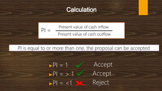 Present value of cash inflow
Present value of cash outflow
PI is equal to or more than one, the proposal can be accepted
PI =
▶PI = 1
▶PI = > 1
▶PI = <1
Accept
Accept
Reject
 