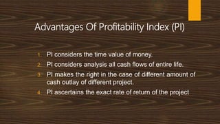 Advantages Of Profitability Index (PI)
1. PI considers the time value of money.
2. PI considers analysis all cash flows of entire life.
3. PI makes the right in the case of different amount of
cash outlay of different project.
4. PI ascertains the exact rate of return of the project
 