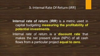 Internal rate of return (IRR) is a metric used in
capital budgeting measuring the profitability of
potential investments.
Internal rate of return is a discount rate that
makes the net present value (NPV) of all cash
flows from a particular project equal to zero.
3. Internal Rate Of Return (IRR)
 