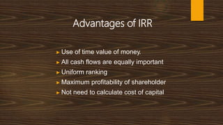 Advantages of IRR
▶ Use of time value of money.
▶ All cash flows are equally important
▶ Uniform ranking
▶ Maximum profitability of shareholder
▶ Not need to calculate cost of capital
 