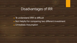 Disadvantages of IRR
▶ T
o understand IRR is difficult
▶ Not Helpful for comparing two different investment
▶ Unrealistic Assumption
 