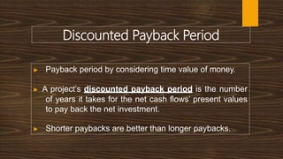 Discounted Payback Period
▶ Payback period by considering time value of money.
▶ A project’s discounted payback period is the number
of years it takes for the net cash flows’ present values
to pay back the net investment.
▶ Shorter paybacks are better than longer paybacks.
 