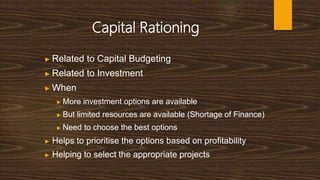 Capital Rationing
▶ Related to Capital Budgeting
▶ Related to Investment
▶ When
▶ More investment options are available
▶ But limited resources are available (Shortage of Finance)
▶ Need to choose the best options
▶ Helps to prioritise the options based on profitability
▶ Helping to select the appropriate projects
 