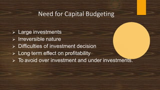 Need for Capital Budgeting
 Large investments
 Irreversible nature
 Difficulties of investment decision
 Long term effect on profitability
 To avoid over investment and under investments.
 