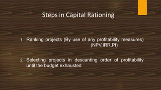 Steps in Capital Rationing
1. Ranking projects (By use of any profitability measures)
(NPV,IRR,PI)
2. Selecting projects in descanting order of profitability
until the budget exhausted
 