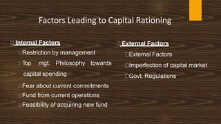 Factors Leading to Capital Rationing
🠊 Internal Factors
🠊Restriction by management
🠊T
op mgt. Philosophy towards
capital spending
🠊Fear about current commitments
🠊Fund from current operations
🠊Feasibility of acquiring new fund
🠊 External Factors
🠊External Factors
🠊Imperfection of capital market
🠊Govt. Regulations
 