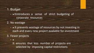 1. Budget
• ▶Itintroduces a sense of strict budgeting of
corporate resources
2. No wastage
• ▶It prevents wastage of resources by not investing in
each and every new project available for investment
3. Fewer projects
• ▶
It ensures that less number of projects are
selected by imposing capital restrictions
 