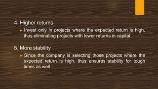 4. Higher returns
▶ Invest only in projects where the expected return is high,
thus eliminating projects with lower returns in capital
5. More stability
▶ Since the company is selecting those projects where the
expected return is high, thus ensures stability for tough
times as well
 